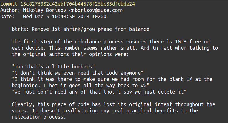 A snippet of a git commit history containing the following.

The first step of the rebalance process ensures there is 1MiB free on each device. This number seems rather small. And in fact when talking to the original authors their opinions were:
    
    "man that's a little bonkers"
    "i don't think we even need that code anymore"
    "I think it was there to make sure we had room for the blank 1M at the
    beginning. I bet it goes all the way back to v0"
    "we just don't need any of that tho, i say we just delete it"
    
Clearly, this piece of code has lost its original intent throughout the years. It doesn't really bring any real practical benefits to the relocation process.